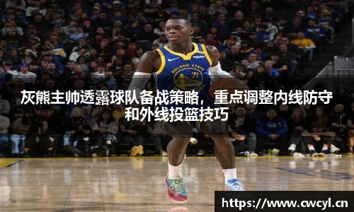 灰熊主帅透露球队备战策略，重点调整内线防守和外线投篮技巧