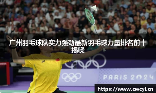广州羽毛球队实力强劲最新羽毛球力量排名前十揭晓